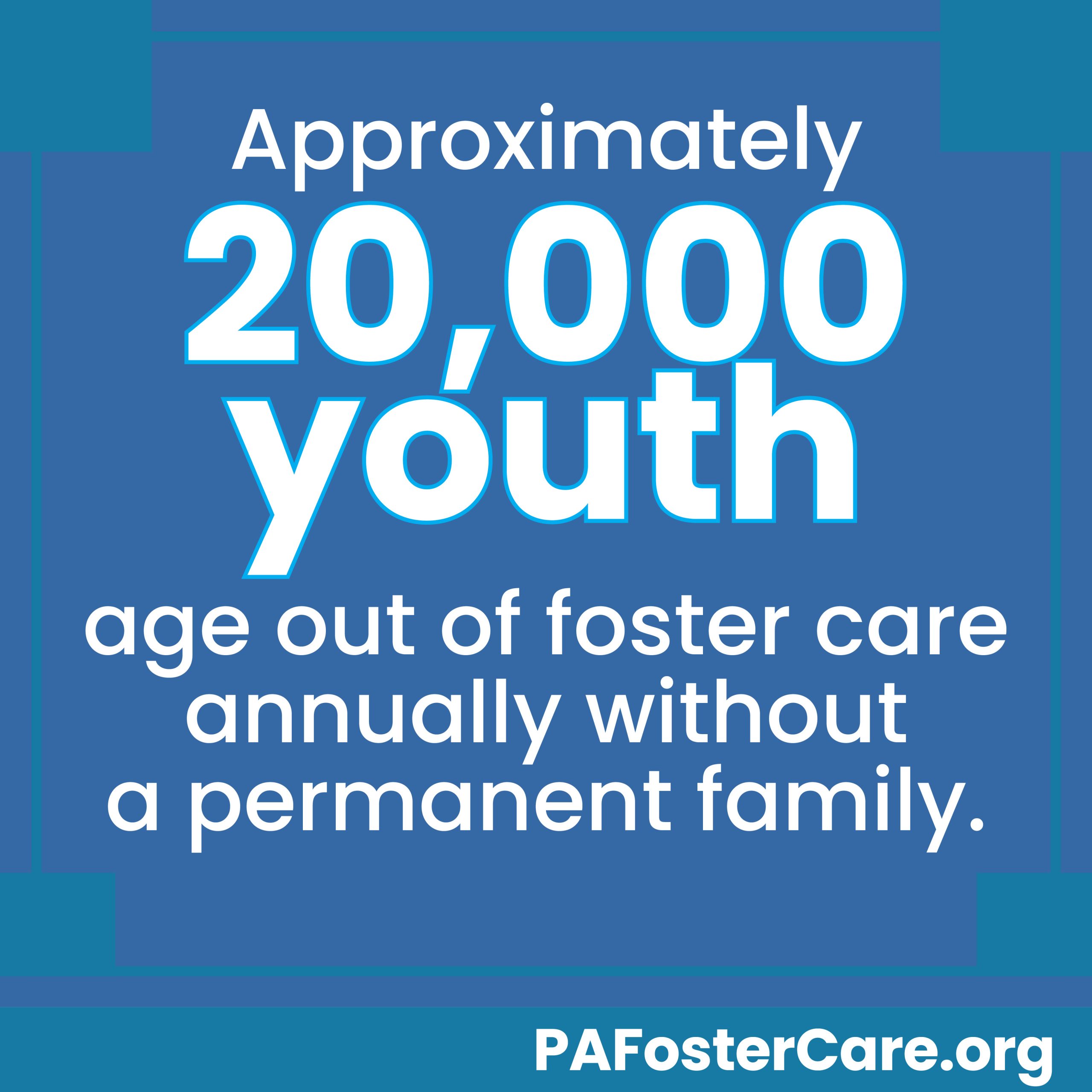 Approximately 20,000 youth age out of foster care annually without a permanent family. PA Foster Care dot org